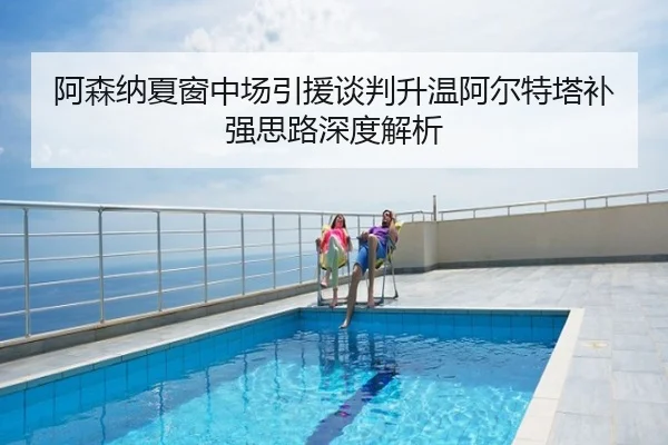 阿森纳夏窗中场引援谈判升温阿尔特塔补强思路深度解析