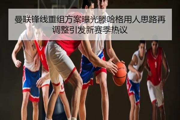 曼联锋线重组方案曝光滕哈格用人思路再调整引发新赛季热议