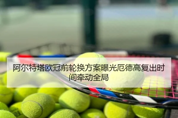 阿尔特塔欧冠前轮换方案曝光厄德高复出时间牵动全局
