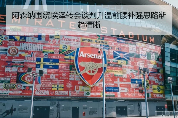 阿森纳围绕埃泽转会谈判升温前腰补强思路渐趋清晰