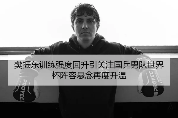 樊振东训练强度回升引关注国乒男队世界杯阵容悬念再度升温