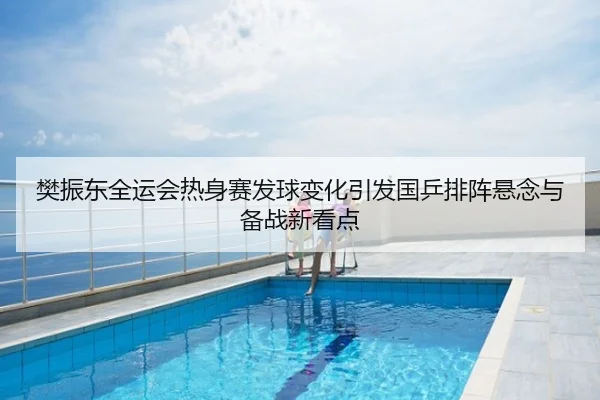 樊振东全运会热身赛发球变化引发国乒排阵悬念与备战新看点