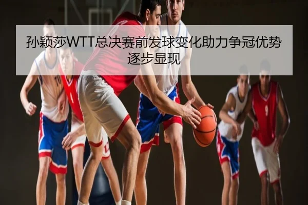孙颖莎WTT总决赛前发球变化助力争冠优势逐步显现